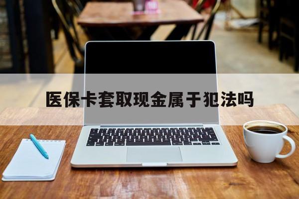 灯塔最新医保卡套取现金属于犯法吗方法分析(最方便真实的灯塔医保卡套取现金属于犯法吗判几年方法)